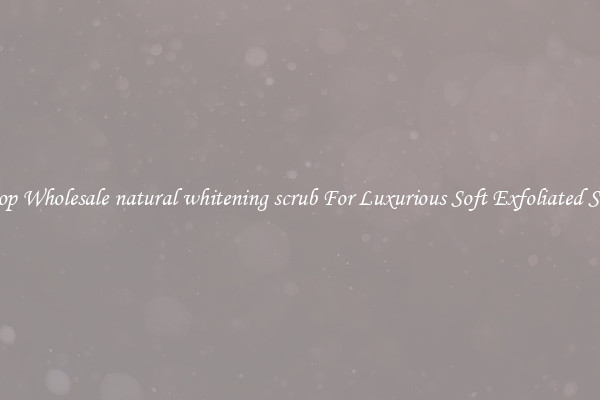 Shop Wholesale natural whitening scrub For Luxurious Soft Exfoliated Skin