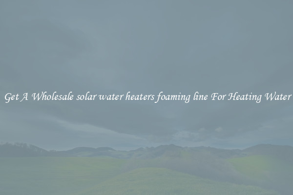 Get A Wholesale solar water heaters foaming line For Heating Water